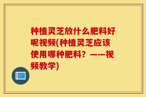 种植灵芝放什么肥料好呢视频(种植灵芝应该使用哪种肥料？——视频教学)
