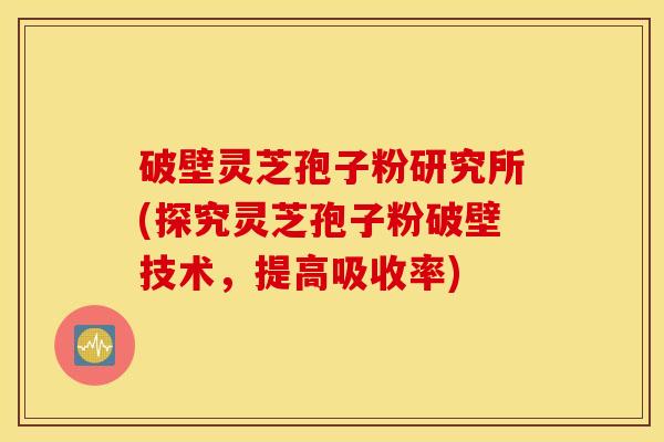 破壁灵芝孢子粉研究所(探究灵芝孢子粉破壁技术，提高吸收率)