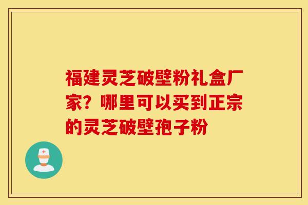 福建灵芝破壁粉礼盒厂家？哪里可以买到正宗的灵芝破壁孢子粉