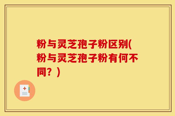 粉与灵芝孢子粉区别(粉与灵芝孢子粉有何不同？)