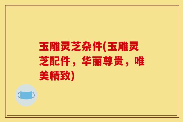 玉雕灵芝杂件(玉雕灵芝配件，华丽尊贵，唯美精致)