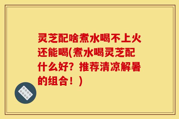 灵芝配啥煮水喝不上火还能喝(煮水喝灵芝配什么好？推荐清凉解暑的组合！)