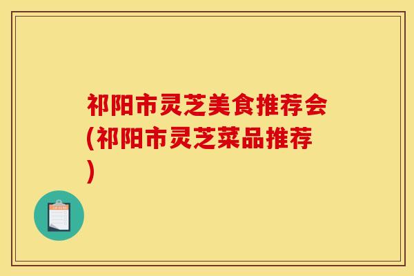 祁阳市灵芝美食推荐会(祁阳市灵芝菜品推荐)