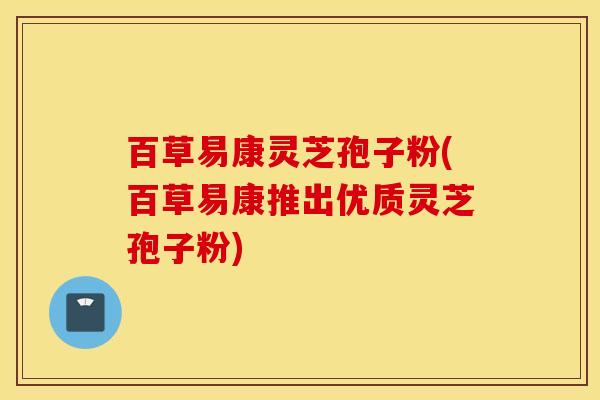百草易康灵芝孢子粉(百草易康推出优质灵芝孢子粉)