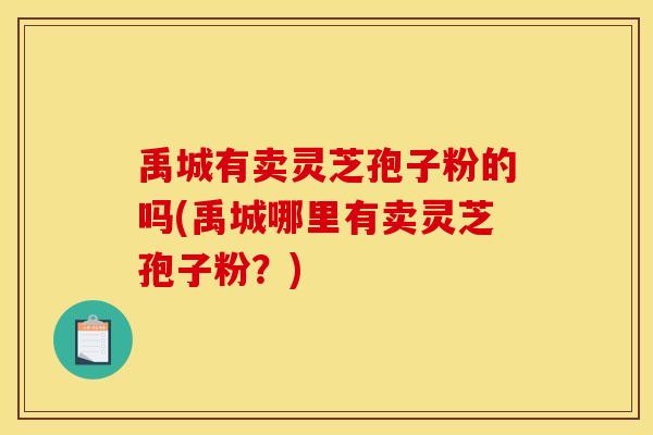 禹城有卖灵芝孢子粉的吗(禹城哪里有卖灵芝孢子粉？)
