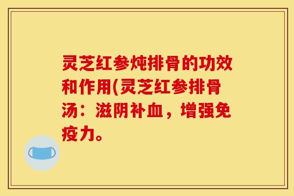 灵芝红参炖排骨的功效和作用(灵芝红参排骨汤：滋阴补血，增强免疫力。