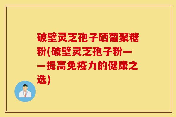 破壁灵芝孢子硒葡聚糖粉(破壁灵芝孢子粉——提高免疫力的健康之选)
