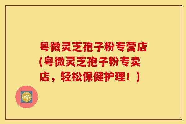 粤微灵芝孢子粉专营店(粤微灵芝孢子粉专卖店，轻松保健护理！)