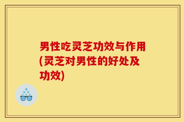 男性吃灵芝功效与作用(灵芝对男性的好处及功效)