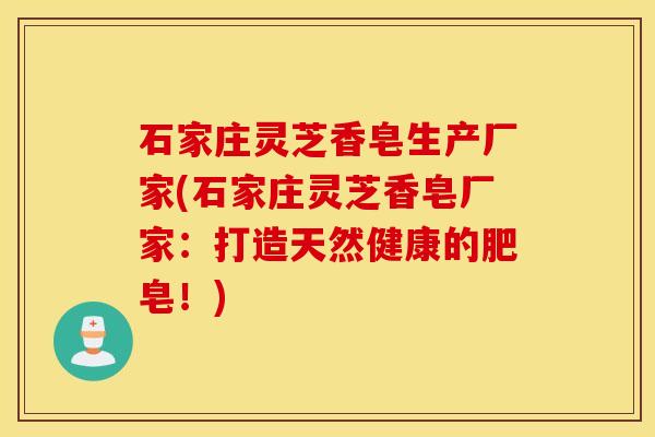 石家庄灵芝香皂生产厂家(石家庄灵芝香皂厂家：打造天然健康的肥皂！)