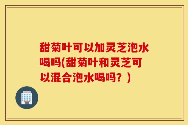 甜菊叶可以加灵芝泡水喝吗(甜菊叶和灵芝可以混合泡水喝吗？)