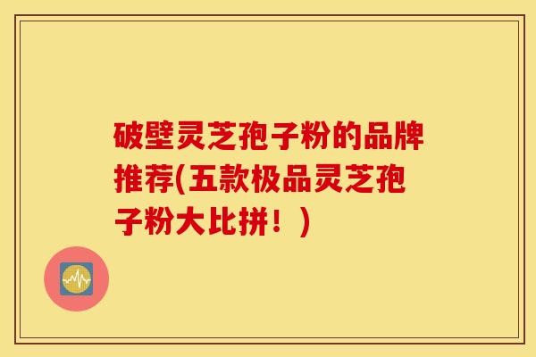 破壁灵芝孢子粉的品牌推荐(五款极品灵芝孢子粉大比拼！)