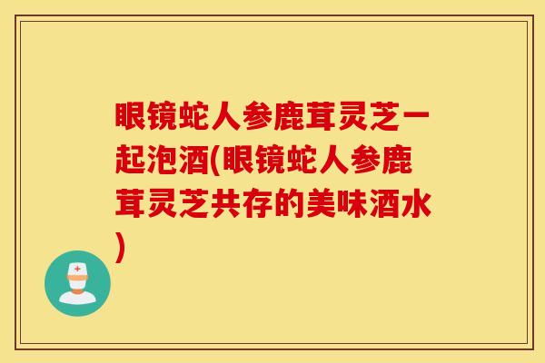 眼镜蛇人参鹿茸灵芝一起泡酒(眼镜蛇人参鹿茸灵芝共存的美味酒水)
