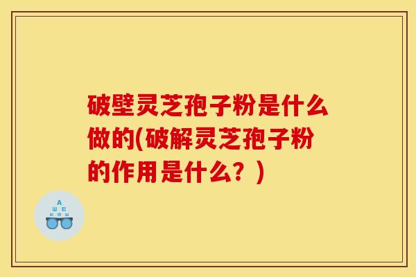 破壁灵芝孢子粉是什么做的(破解灵芝孢子粉的作用是什么？)