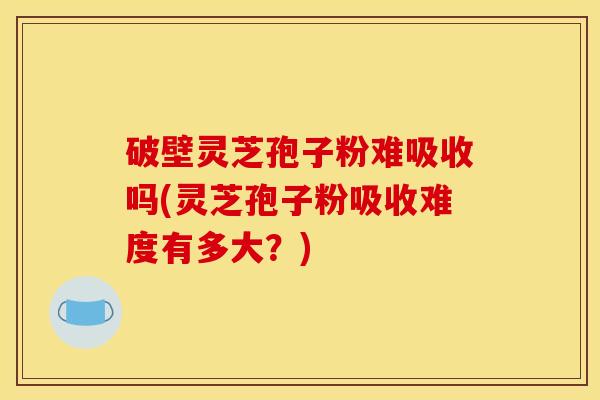 破壁灵芝孢子粉难吸收吗(灵芝孢子粉吸收难度有多大？)