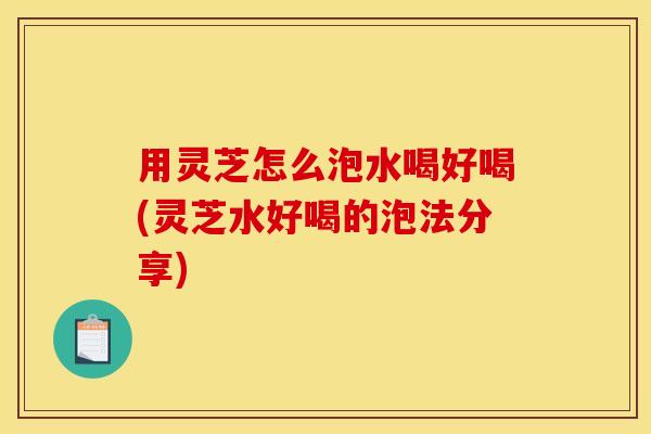 用灵芝怎么泡水喝好喝(灵芝水好喝的泡法分享)