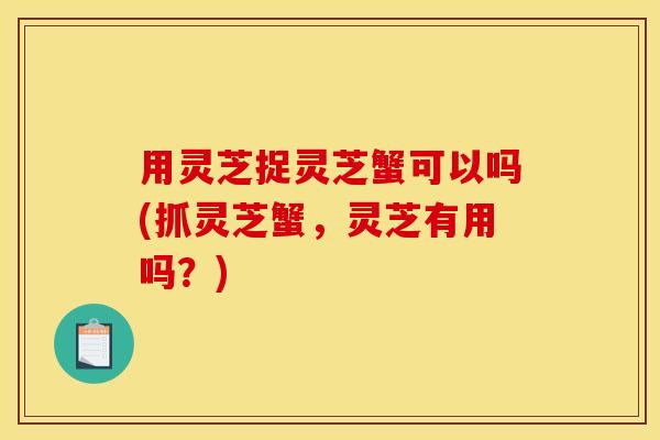 用灵芝捉灵芝蟹可以吗(抓灵芝蟹，灵芝有用吗？)