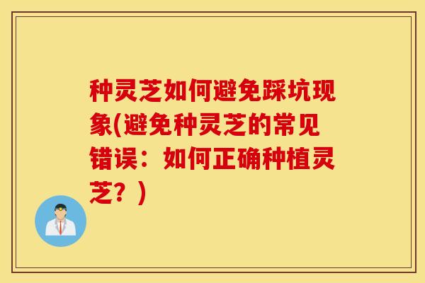 种灵芝如何避免踩坑现象(避免种灵芝的常见错误：如何正确种植灵芝？)