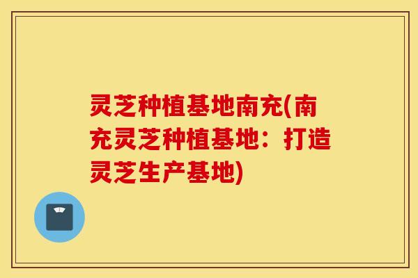 灵芝种植基地南充(南充灵芝种植基地：打造灵芝生产基地)