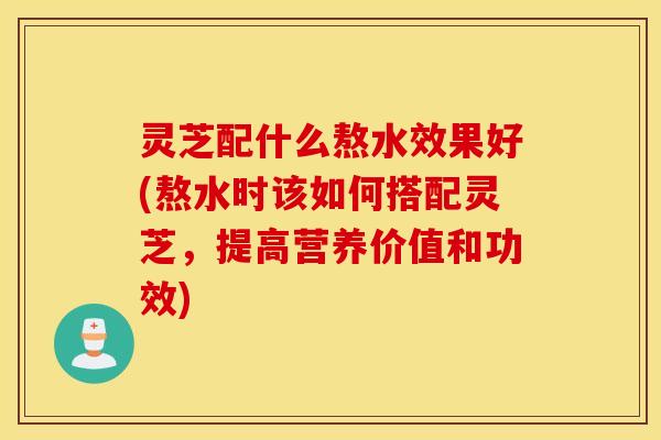 灵芝配什么熬水效果好(熬水时该如何搭配灵芝，提高营养价值和功效)