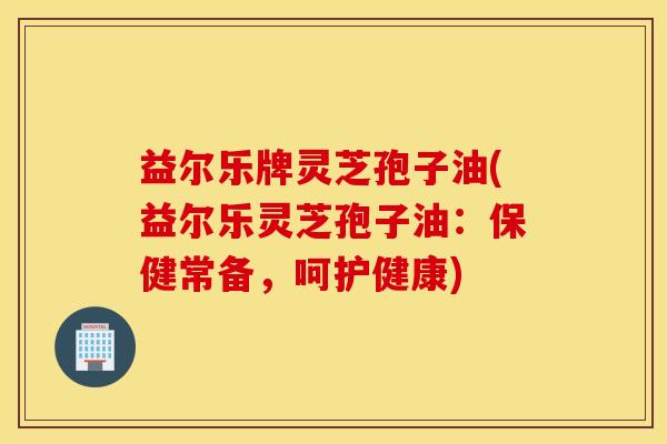 益尔乐牌灵芝孢子油(益尔乐灵芝孢子油：保健常备，呵护健康)