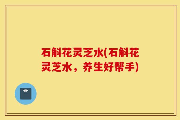 石斛花灵芝水(石斛花灵芝水，养生好帮手)