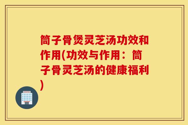 筒子骨煲灵芝汤功效和作用(功效与作用：筒子骨灵芝汤的健康福利)