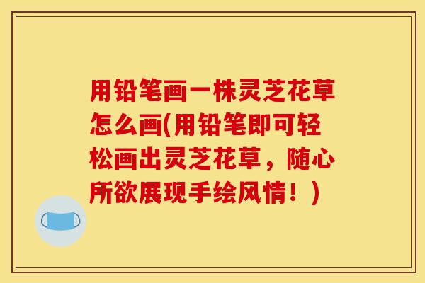 用铅笔画一株灵芝花草怎么画(用铅笔即可轻松画出灵芝花草，随心所欲展现手绘风情！)