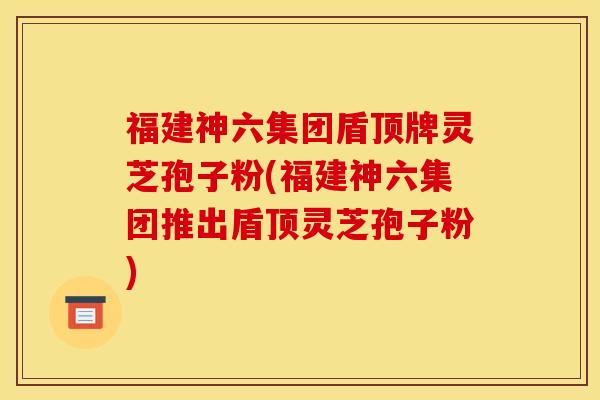福建神六集团盾顶牌灵芝孢子粉(福建神六集团推出盾顶灵芝孢子粉)