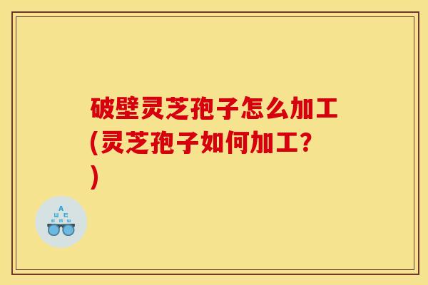 破壁灵芝孢子怎么加工(灵芝孢子如何加工？)