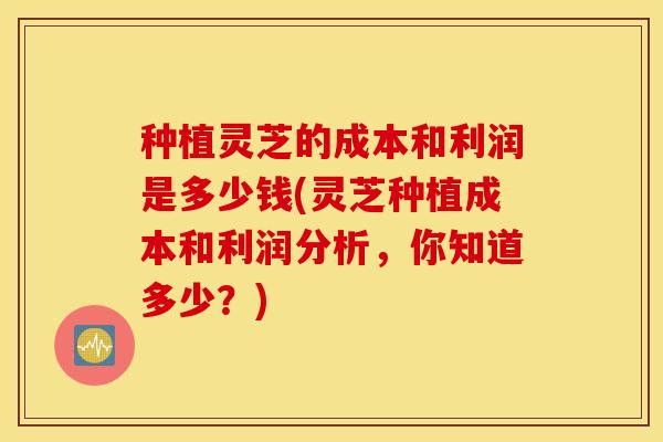 种植灵芝的成本和利润是多少钱(灵芝种植成本和利润分析，你知道多少？)
