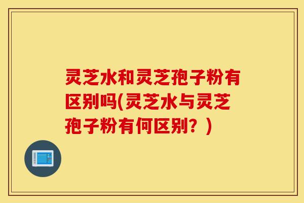 灵芝水和灵芝孢子粉有区别吗(灵芝水与灵芝孢子粉有何区别？)