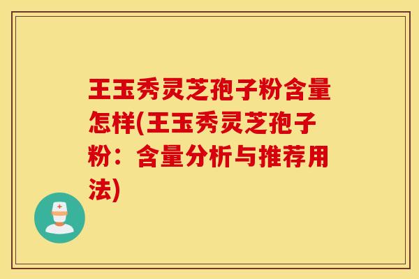 王玉秀灵芝孢子粉含量怎样(王玉秀灵芝孢子粉：含量分析与推荐用法)