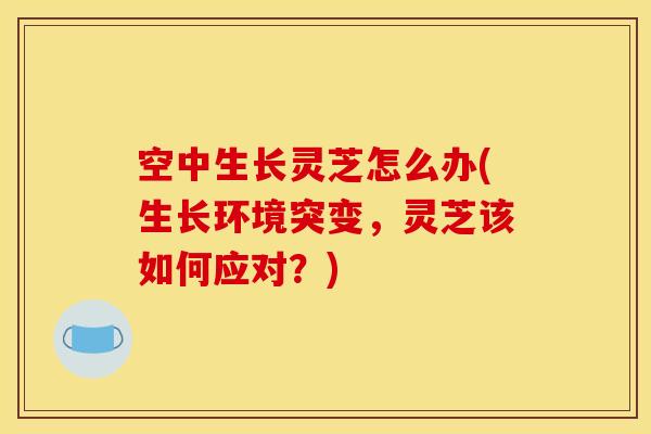 空中生长灵芝怎么办(生长环境突变，灵芝该如何应对？)