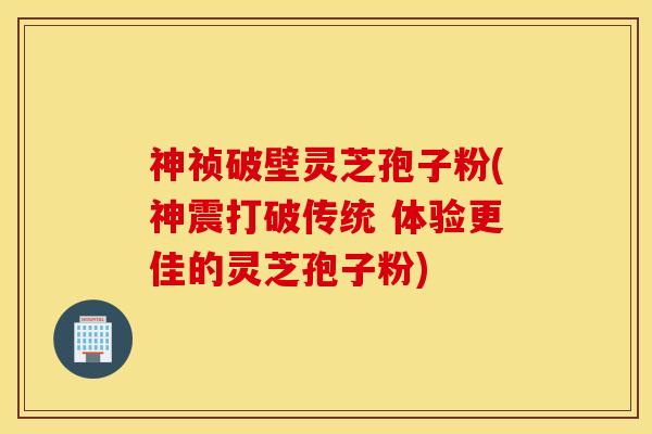 神祯破壁灵芝孢子粉(神震打破传统 体验更佳的灵芝孢子粉)