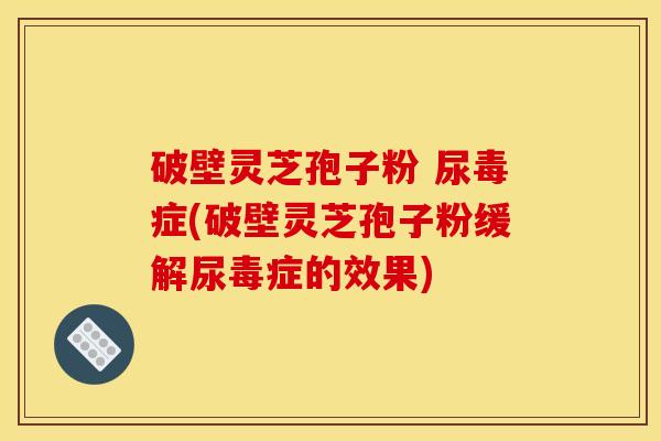 破壁灵芝孢子粉 尿毒症(破壁灵芝孢子粉缓解尿毒症的效果)