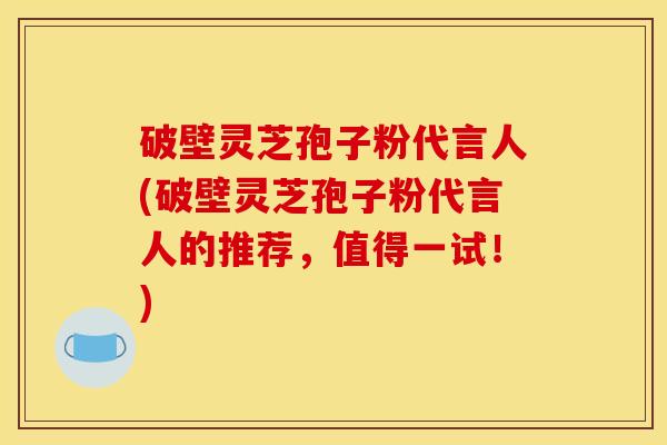 破壁灵芝孢子粉代言人(破壁灵芝孢子粉代言人的推荐，值得一试！)