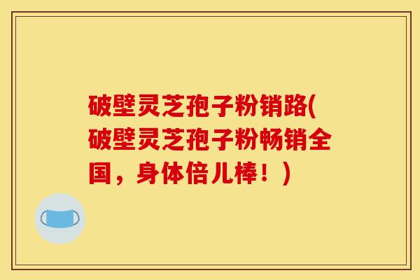 破壁灵芝孢子粉销路(破壁灵芝孢子粉畅销全国，身体倍儿棒！)
