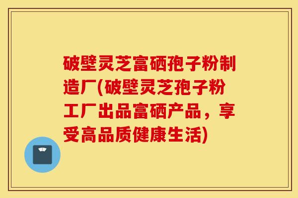破壁灵芝富硒孢子粉制造厂(破壁灵芝孢子粉工厂出品富硒产品，享受高品质健康生活)