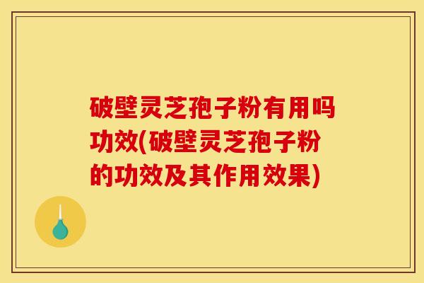 破壁灵芝孢子粉有用吗功效(破壁灵芝孢子粉的功效及其作用效果)