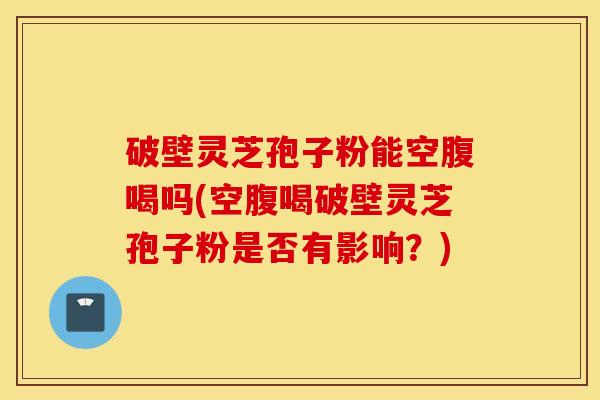破壁灵芝孢子粉能空腹喝吗(空腹喝破壁灵芝孢子粉是否有影响？)