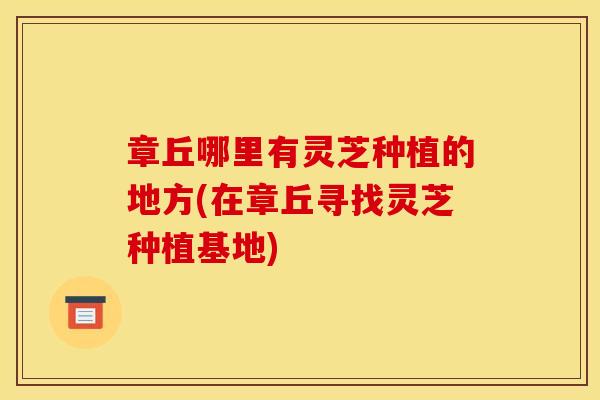 章丘哪里有灵芝种植的地方(在章丘寻找灵芝种植基地)