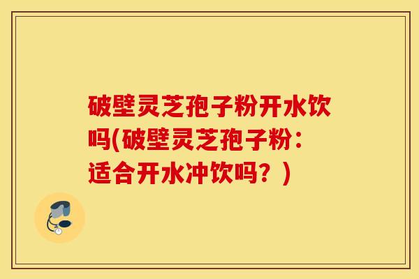 破壁灵芝孢子粉开水饮吗(破壁灵芝孢子粉：适合开水冲饮吗？)