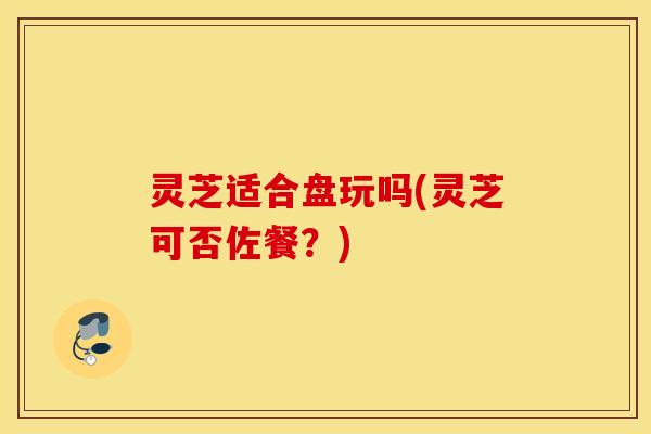 灵芝适合盘玩吗(灵芝可否佐餐？)