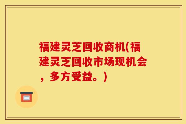 福建灵芝回收商机(福建灵芝回收市场现机会，多方受益。)