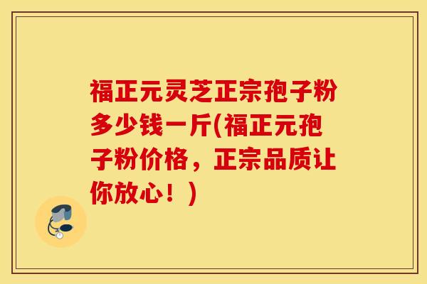 福正元灵芝正宗孢子粉多少钱一斤(福正元孢子粉价格，正宗品质让你放心！)