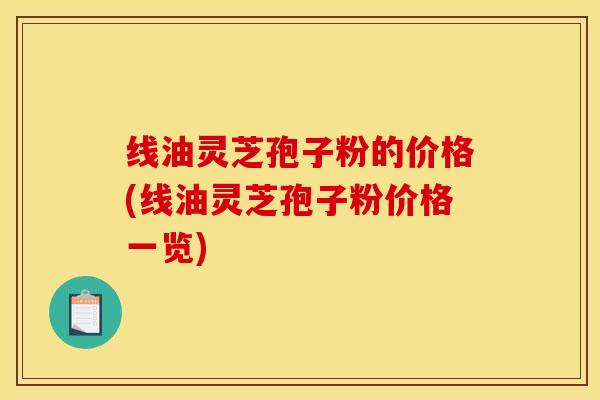 线油灵芝孢子粉的价格(线油灵芝孢子粉价格一览)