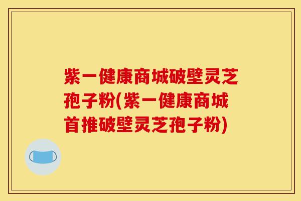 紫一健康商城破壁灵芝孢子粉(紫一健康商城首推破壁灵芝孢子粉)