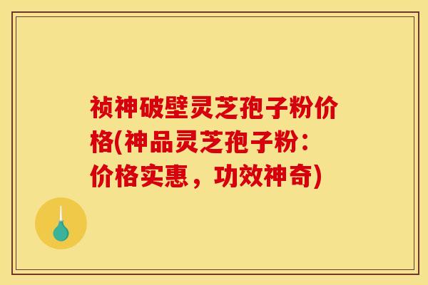 祯神破壁灵芝孢子粉价格(神品灵芝孢子粉：价格实惠，功效神奇)