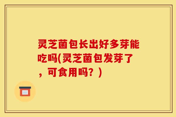 灵芝菌包长出好多芽能吃吗(灵芝菌包发芽了，可食用吗？)